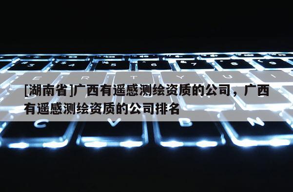 [湖南省]广西有遥感测绘资质的公司，广西有遥感测绘资质的公司排名