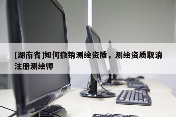 [湖南省]如何撤销测绘资质，测绘资质取消注册测绘师