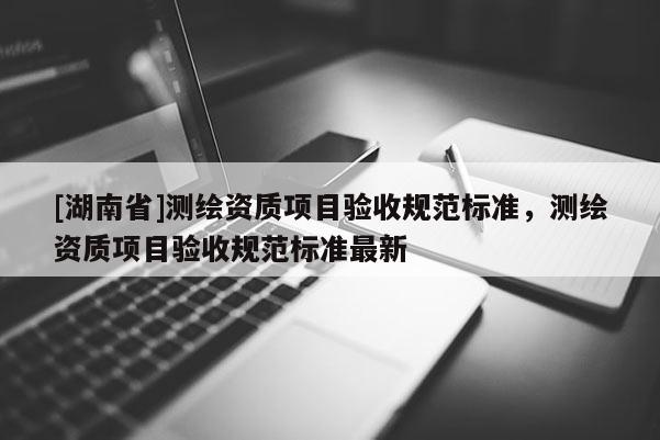 [湖南省]测绘资质项目验收规范标准，测绘资质项目验收规范标准最新