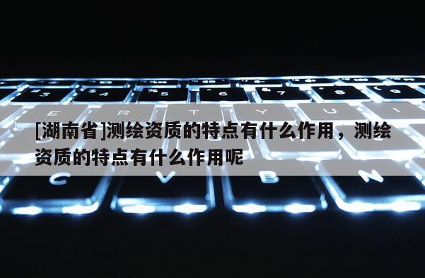 [湖南省]测绘资质的特点有什么作用，测绘资质的特点有什么作用呢