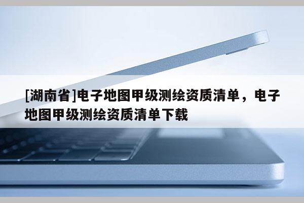 [湖南省]电子地图甲级测绘资质清单，电子地图甲级测绘资质清单下载