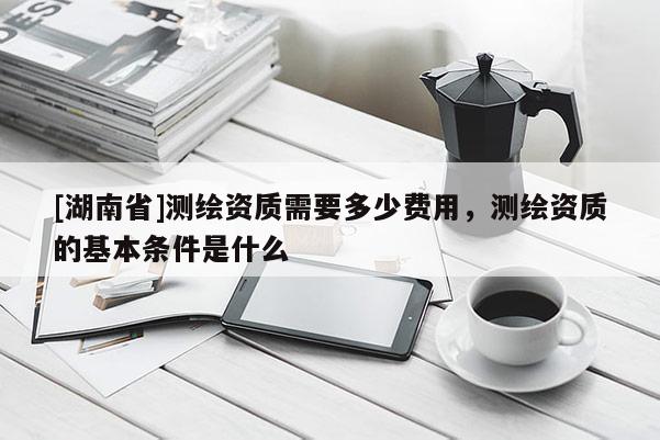 [湖南省]测绘资质需要多少费用，测绘资质的基本条件是什么