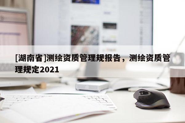 [湖南省]测绘资质管理规报告，测绘资质管理规定2021
