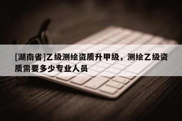 [湖南省]乙级测绘资质升甲级，测绘乙级资质需要多少专业人员