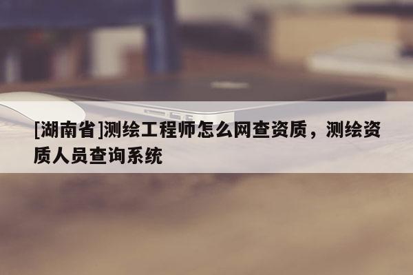 [湖南省]测绘工程师怎么网查资质，测绘资质人员查询系统