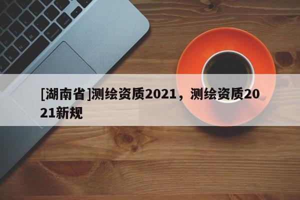 [湖南省]测绘资质2021，测绘资质2021新规