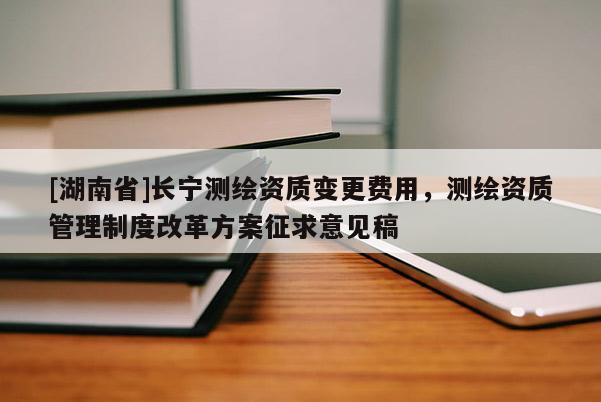 [湖南省]长宁测绘资质变更费用，测绘资质管理制度改革方案征求意见稿
