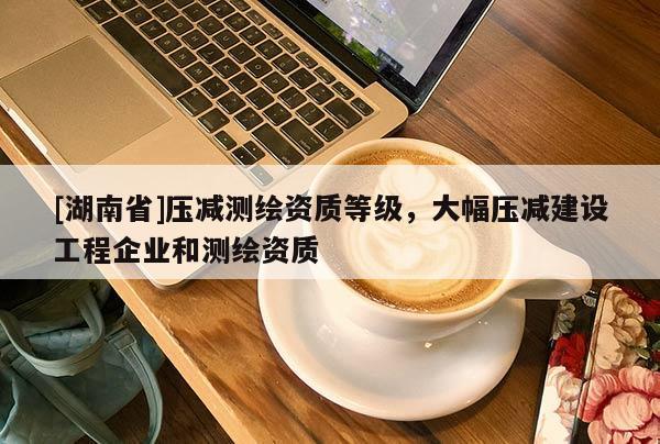 [湖南省]压减测绘资质等级，大幅压减建设工程企业和测绘资质