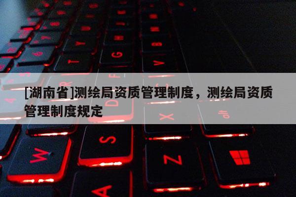 [湖南省]测绘局资质管理制度，测绘局资质管理制度规定