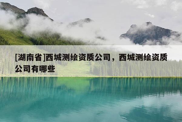[湖南省]西城测绘资质公司，西城测绘资质公司有哪些