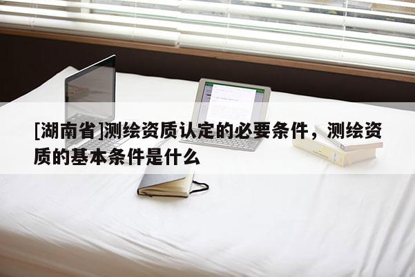 [湖南省]测绘资质认定的必要条件，测绘资质的基本条件是什么