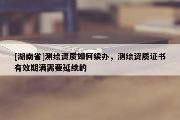 [湖南省]测绘资质如何续办，测绘资质证书有效期满需要延续的