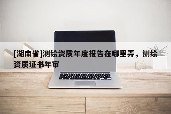 [湖南省]测绘资质年度报告在哪里弄，测绘资质证书年审
