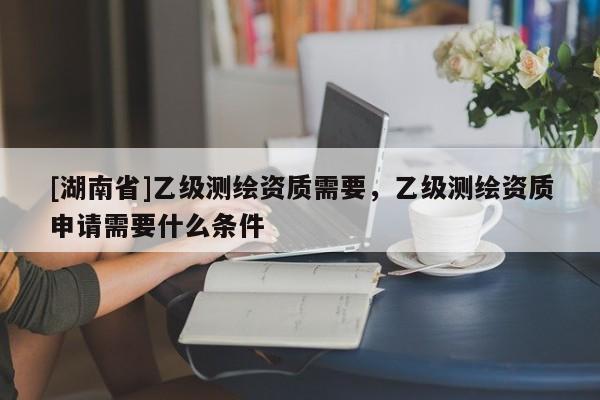 [湖南省]乙级测绘资质需要，乙级测绘资质申请需要什么条件