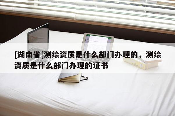 [湖南省]测绘资质是什么部门办理的，测绘资质是什么部门办理的证书