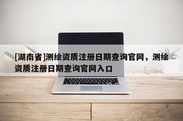 [湖南省]测绘资质注册日期查询官网，测绘资质注册日期查询官网入口