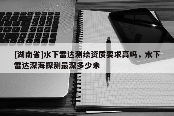 [湖南省]水下雷达测绘资质要求高吗，水下雷达深海探测最深多少米