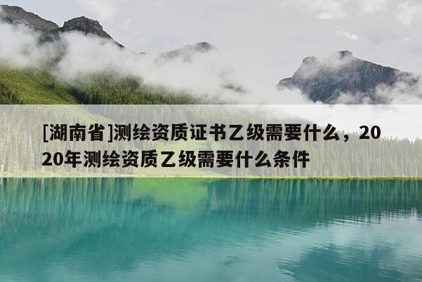 [湖南省]测绘资质证书乙级需要什么，2020年测绘资质乙级需要什么条件