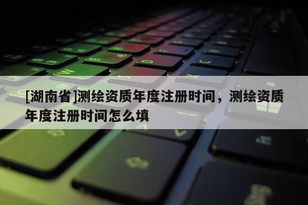 [湖南省]测绘资质年度注册时间，测绘资质年度注册时间怎么填