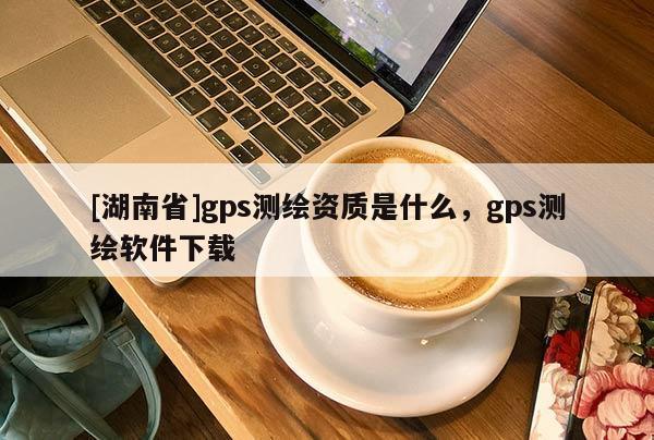 [湖南省]gps测绘资质是什么，gps测绘软件下载