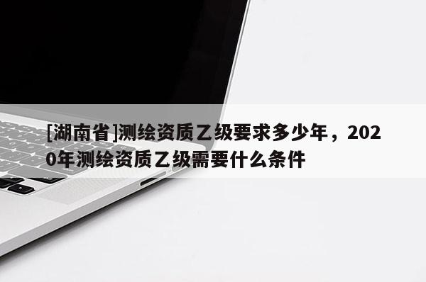 [湖南省]测绘资质乙级要求多少年，2020年测绘资质乙级需要什么条件
