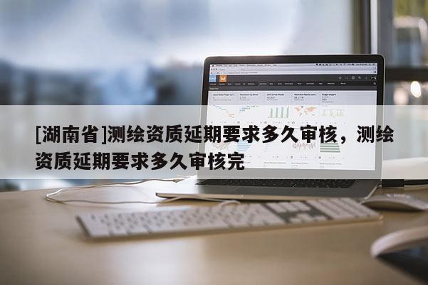 [湖南省]测绘资质延期要求多久审核，测绘资质延期要求多久审核完