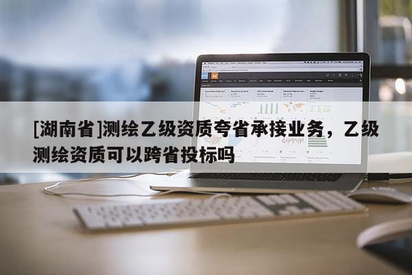 [湖南省]测绘乙级资质夸省承接业务，乙级测绘资质可以跨省投标吗