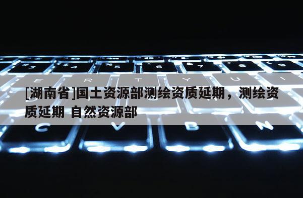 [湖南省]国土资源部测绘资质延期，测绘资质延期 自然资源部