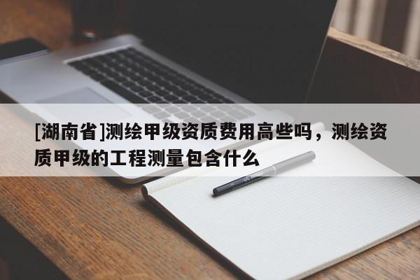[湖南省]测绘甲级资质费用高些吗，测绘资质甲级的工程测量包含什么