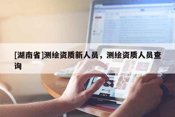 [湖南省]测绘资质新人员，测绘资质人员查询