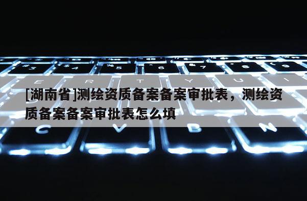 [湖南省]测绘资质备案备案审批表，测绘资质备案备案审批表怎么填