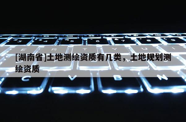 [湖南省]土地测绘资质有几类，土地规划测绘资质