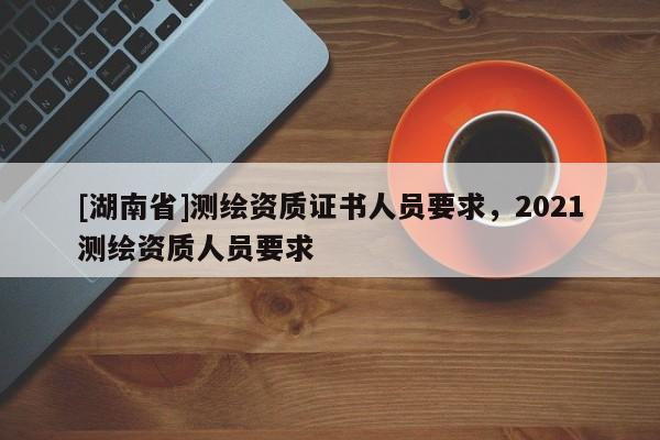 [湖南省]测绘资质证书人员要求，2021测绘资质人员要求