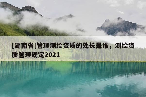 [湖南省]管理测绘资质的处长是谁，测绘资质管理规定2021