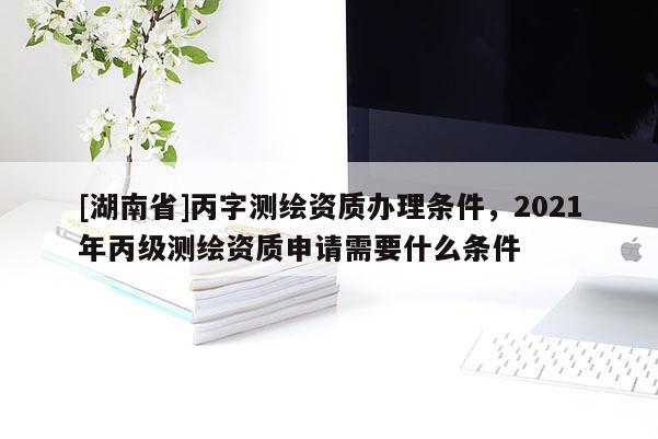 [湖南省]丙字测绘资质办理条件，2021年丙级测绘资质申请需要什么条件