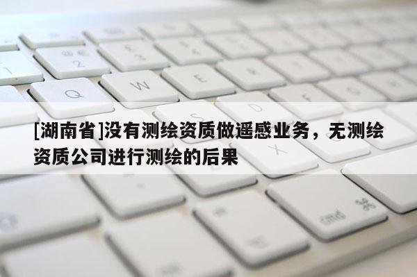 [湖南省]没有测绘资质做遥感业务，无测绘资质公司进行测绘的后果