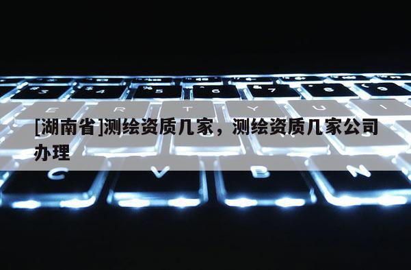 [湖南省]测绘资质几家，测绘资质几家公司办理