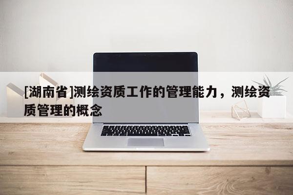 [湖南省]测绘资质工作的管理能力，测绘资质管理的概念