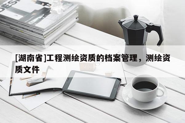 [湖南省]工程测绘资质的档案管理，测绘资质文件