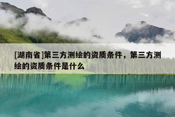 [湖南省]第三方测绘的资质条件，第三方测绘的资质条件是什么