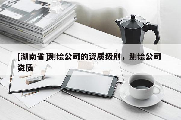 [湖南省]测绘公司的资质级别，测绘公司 资质