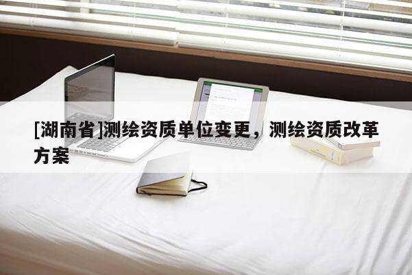 [湖南省]测绘资质单位变更，测绘资质改革方案