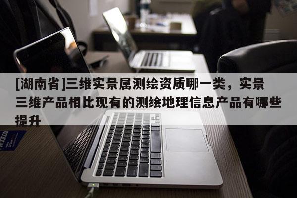 [湖南省]三维实景属测绘资质哪一类，实景三维产品相比现有的测绘地理信息产品有哪些提升