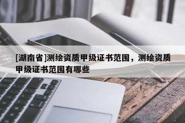 [湖南省]测绘资质甲级证书范围，测绘资质甲级证书范围有哪些