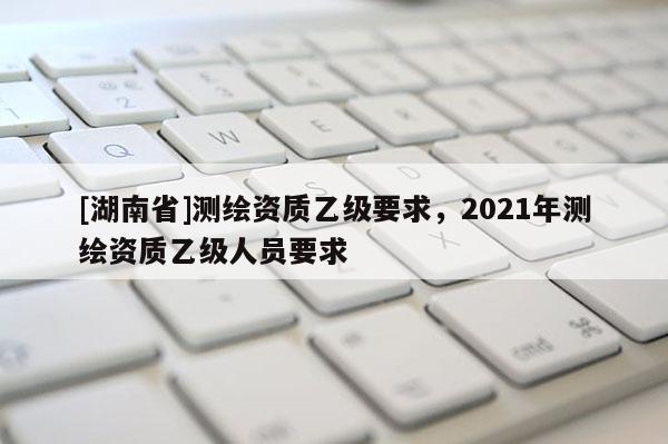 [湖南省]测绘资质乙级要求，2021年测绘资质乙级人员要求