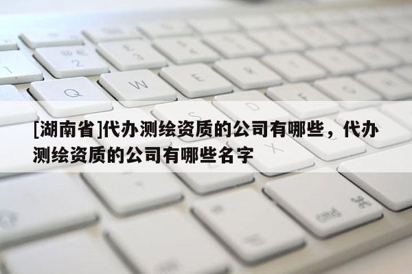 [湖南省]代办测绘资质的公司有哪些，代办测绘资质的公司有哪些名字