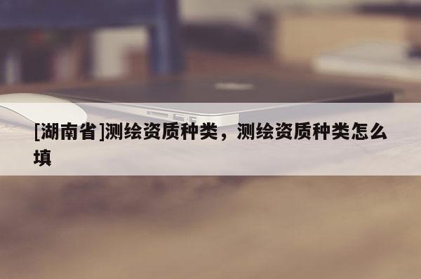 [湖南省]测绘资质种类，测绘资质种类怎么填
