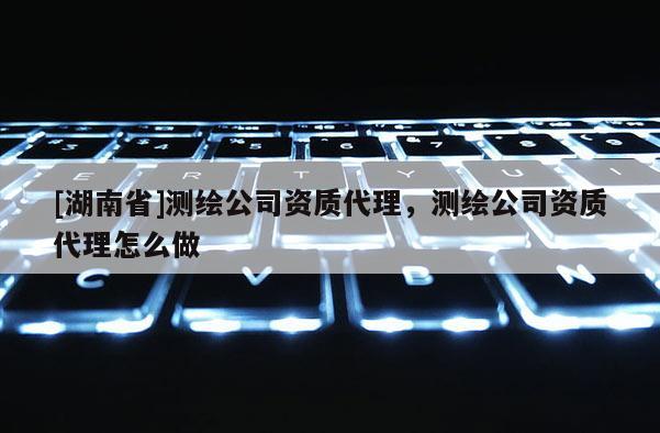 [湖南省]测绘公司资质代理，测绘公司资质代理怎么做