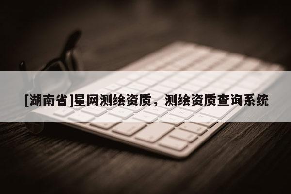 [湖南省]星网测绘资质，测绘资质查询系统