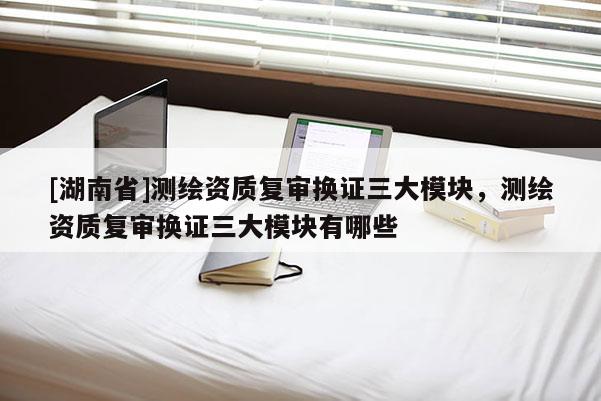 [湖南省]测绘资质复审换证三大模块，测绘资质复审换证三大模块有哪些